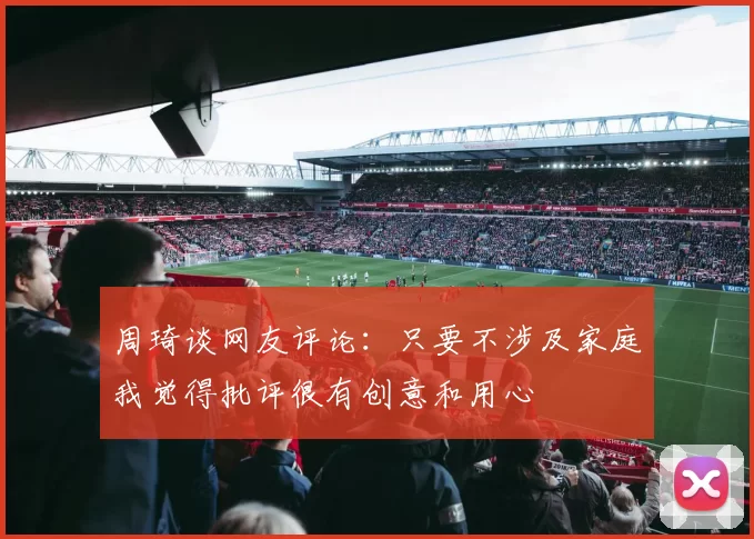 周琦谈网友评论：只要不涉及家庭我觉得批评很有创意和用心
