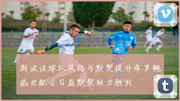 斯波谈球队风格与默契提升希罗鲍威尔配合日益默契助力胜利