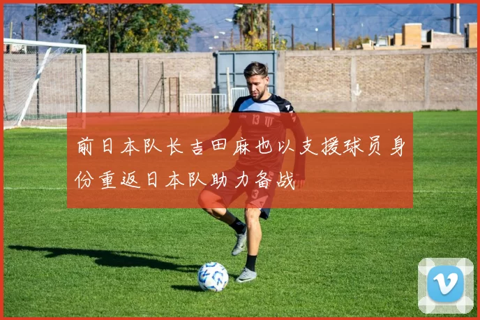 前日本队长吉田麻也以支援球员身份重返日本队助力备战