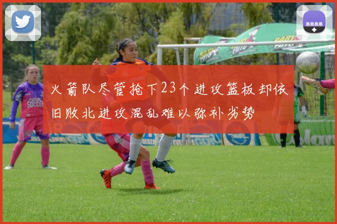 火箭队尽管抢下23个进攻篮板却依旧败北进攻混乱难以弥补劣势