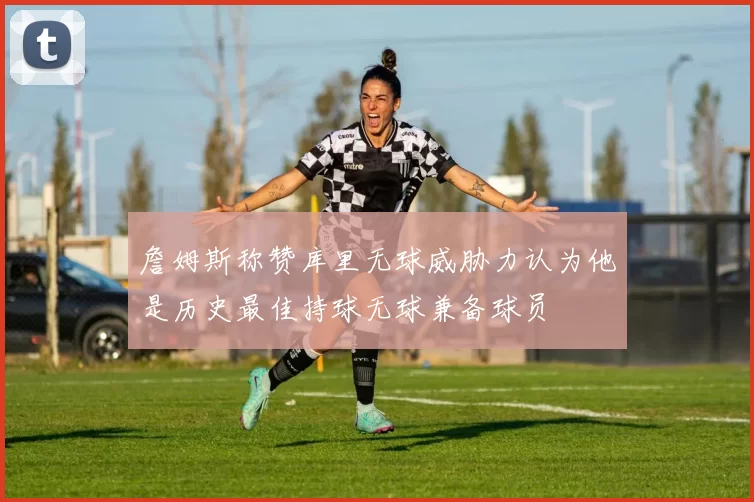 詹姆斯称赞库里无球威胁力认为他是历史最佳持球无球兼备球员