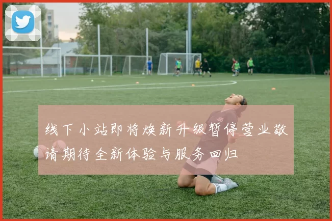 线下小站即将焕新升级暂停营业敬请期待全新体验与服务回归