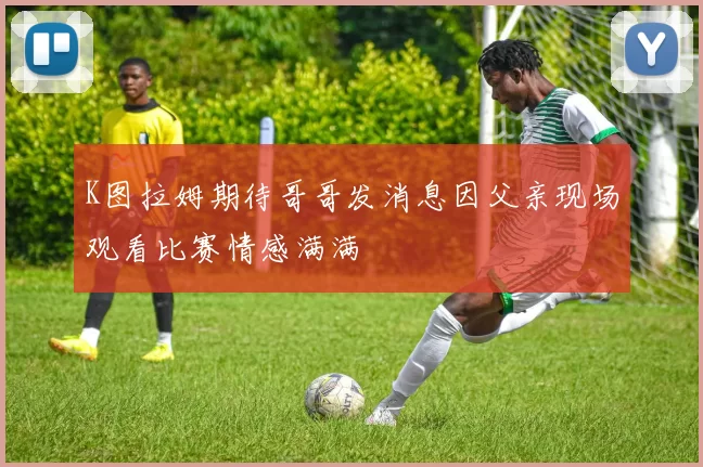 K图拉姆期待哥哥发消息因父亲现场观看比赛情感满满