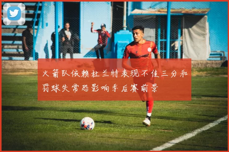 火箭队依赖杜兰特表现不佳三分和罚球失常恐影响季后赛前景